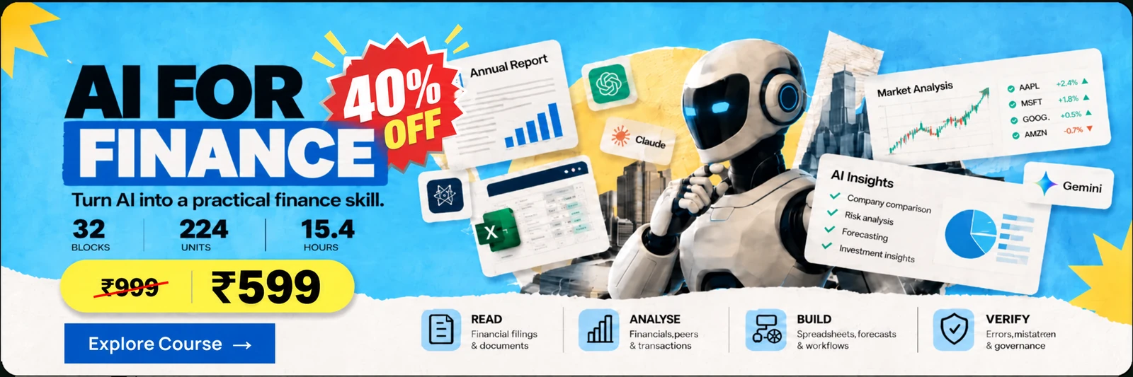 AI for Finance. Turn AI into a practical finance skill. 32 blocks, 224 units, 15.4 hours. 40% off: ₹999, now ₹599. Read financial filings and documents, analyse financials, peers and transactions, build spreadsheets, forecasts and workflows, and verify errors and governance. Explore course.